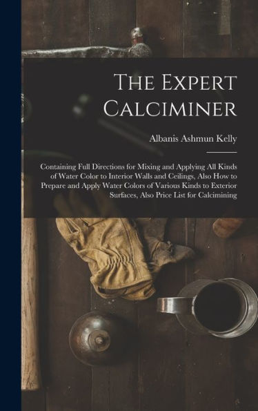 The Expert Calciminer: Containing Full Directions For Mixing And Applying All Kinds Of Water Color To Interior Walls And Ceilings, Also How To Prepare ... Surfaces, Also Price List For Calcimining - 9781017632286