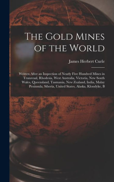 The Gold Mines Of The World: Written After An Inspection Of Nearly Five Hundred Mines In Transvaal, Rhodesia, West Australia, Victoria, New South ... Siberia, United States, Alaska, Klondyke, B