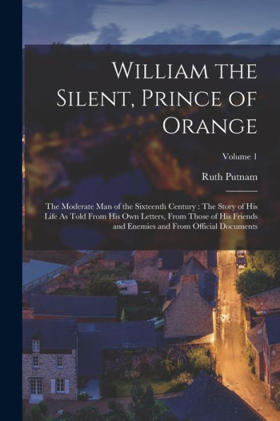 William The Silent, Prince Of Orange: The Moderate Man Of The Sixteenth Century: The Story Of His Life As Told From His Own Letters, From Those Of His ... Enemies And From Official Documents; Volume 1 - 9781017633511