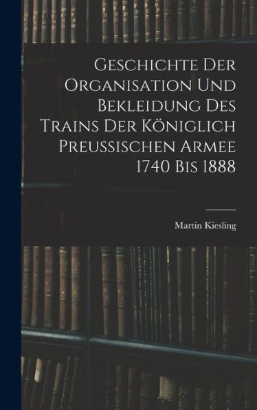 Geschichte Der Organisation Und Bekleidung Des Trains Der Königlich Preussischen Armee 1740 Bis 1888 (German Edition)