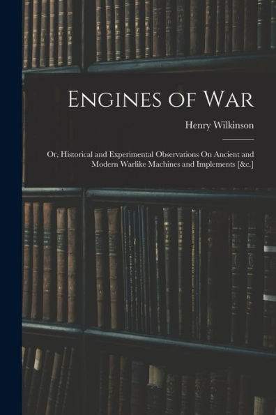 Engines Of War: Or, Historical And Experimental Observations On Ancient And Modern Warlike Machines And Implements [&C.] - 9781017636857