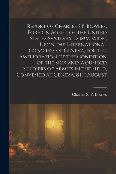 Report Of Charles S.P. Bowles, Foreign Agent Of The United States Sanitary Commission, Upon The International Congress Of Geneva, For The Amelioration ... In The Field, Convened At Geneva, 8Th August - 9781017637120