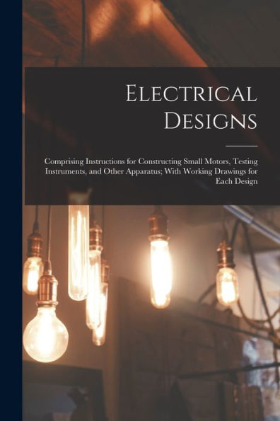 Electrical Designs: Comprising Instructions For Constructing Small Motors, Testing Instruments, And Other Apparatus; With Working Drawings For Each Design - 9781017637151
