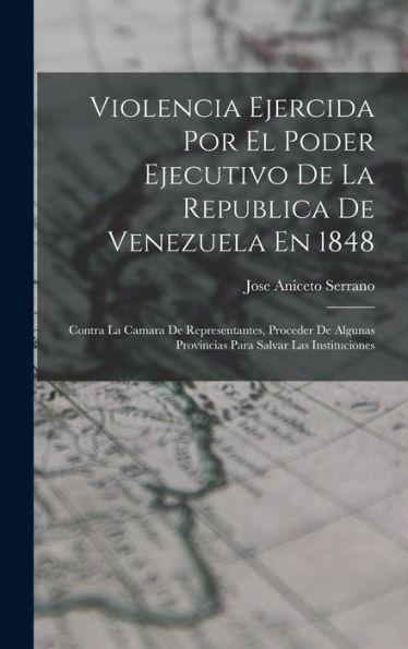 Violencia Ejercida Por El Poder Ejecutivo De La Republica De Venezuela En 1848: Contra La Camara De Representantes, Proceder De Algunas Provincias Para Salvar Las Instituciones (Spanish Edition)