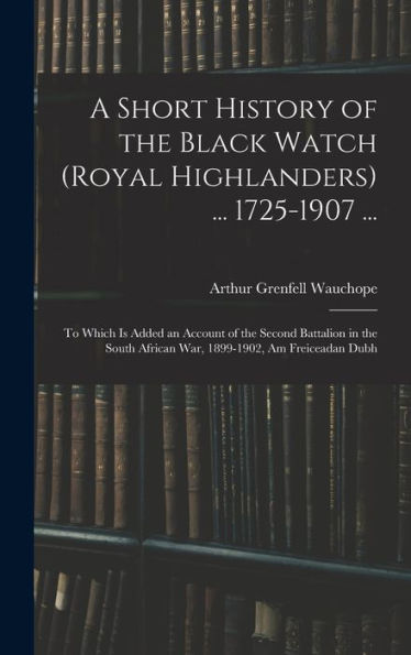 A Short History Of The Black Watch (Royal Highlanders) ... 1725-1907 ...: To Which Is Added An Account Of The Second Battalion In The South African War, 1899-1902, Am Freiceadan Dubh