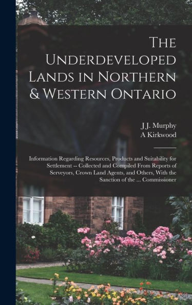The Underdeveloped Lands In Northern & Western Ontario: Information Regarding Resources, Products And Suitability For Settlement -- Collected And ... With The Sanction Of The ... Commissioner - 9781017638158