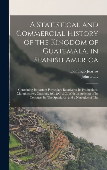 A Statistical And Commercial History Of The Kingdom Of Guatemala, In Spanish America: Containing Important Particulars Relative To Its Productions, ... By The Spaniards, And A Narrative Of The