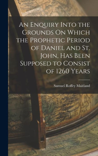 An Enquiry Into The Grounds On Which The Prophetic Period Of Daniel And St. John, Has Been Supposed To Consist Of 1260 Years