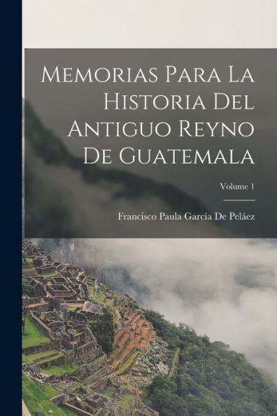 Memorias Para La Historia Del Antiguo Reyno De Guatemala; Volume 1 (Spanish Edition) - 9781017641516