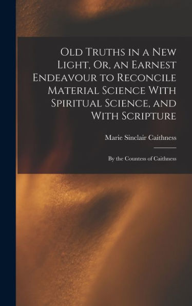 Old Truths In A New Light, Or, An Earnest Endeavour To Reconcile Material Science With Spiritual Science, And With Scripture: By The Countess Of Caithness - 9781017642476