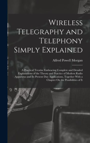 Wireless Telegraphy And Telephony Simply Explained: A Practical Treatise Embracing Complete And Detailed Explanations Of The Theory And Practice Of ... With A Chapter On The Possibilities Of It