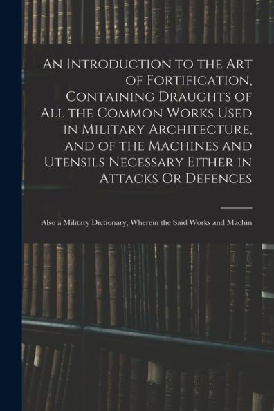 An Introduction To The Art Of Fortification, Containing Draughts Of All The Common Works Used In Military Architecture, And Of The Machines And ... Dictionary, Wherein The Said Works And Machin - 9781017653311