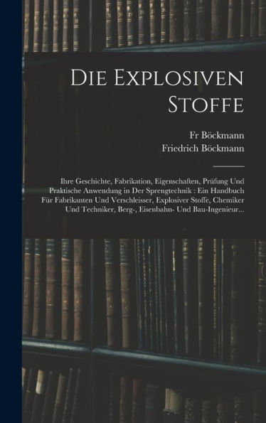 Die Explosiven Stoffe: Ihre Geschichte, Fabrikation, Eigenschaften, Prüfung Und Praktische Anwendung In Der Sprengtechnik: Ein Handbuch Für ... Und Bau-Ingenieur... (German Edition)