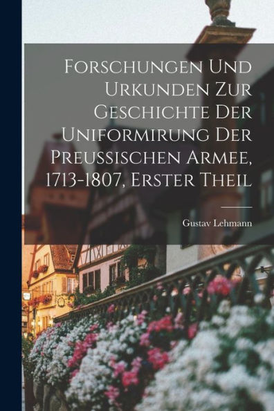 Forschungen Und Urkunden Zur Geschichte Der Uniformirung Der Preussischen Armee, 1713-1807, Erster Theil (German Edition)