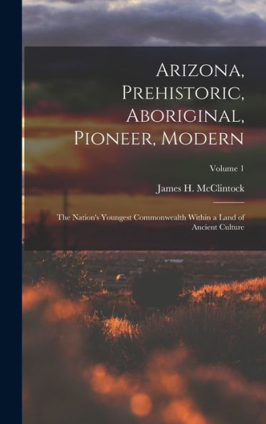 Arizona, Prehistoric, Aboriginal, Pioneer, Modern: The Nation's Youngest Commonwealth Within A Land Of Ancient Culture; Volume 1