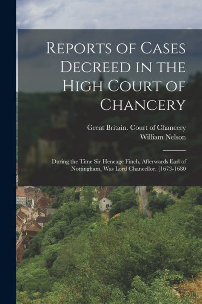 Reports Of Cases Decreed In The High Court Of Chancery: During The Time Sir Heneage Finch, Afterwards Earl Of Nottingham, Was Lord Chancellor. [1673-1680