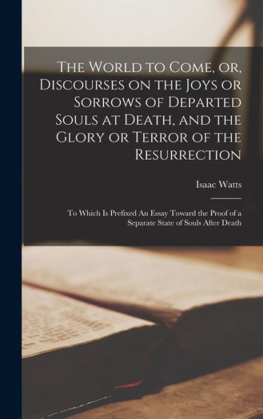 The World To Come, Or, Discourses On The Joys Or Sorrows Of Departed Souls At Death, And The Glory Or Terror Of The Resurrection: To Which Is Prefixed ... Of A Separate State Of Souls After Death
