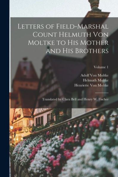 Letters Of Field-Marshal Count Helmuth Von Moltke To His Mother And His Brothers: Translated By Clara Bell And Henry W. Fischer; Volume 1
