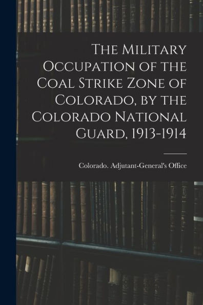 The Military Occupation Of The Coal Strike Zone Of Colorado, By The Colorado National Guard, 1913-1914