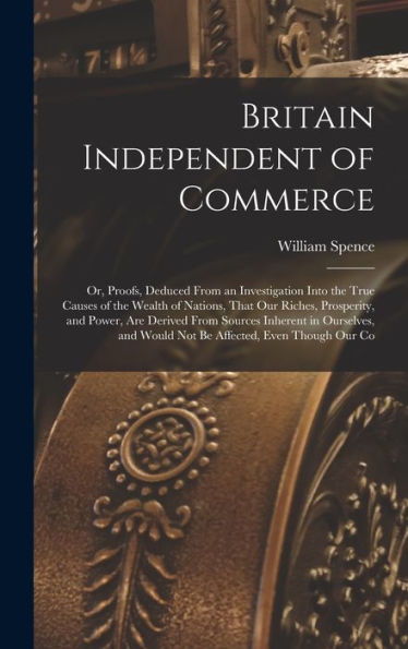 Britain Independent Of Commerce; Or, Proofs, Deduced From An Investigation Into The True Causes Of The Wealth Of Nations, That Our Riches, Prosperity, ... And Would Not Be Affected, Even Though Our Co - 9781017701647