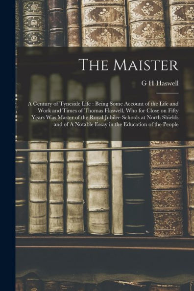 The Maister: A Century Of Tyneside Life: Being Some Account Of The Life And Work And Times Of Thomas Haswell, Who For Close On Fifty Years Was Master ... Notable Essay In The Education Of The People