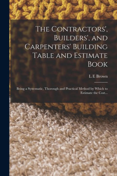 The Contractors', Builders', And Carpenters' Building Table And Estimate Book: Being A Systematic, Thorough And Practical Method By Which To Estimate The Cost...