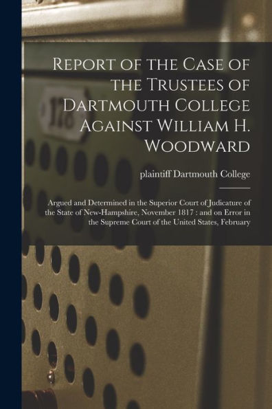 Report Of The Case Of The Trustees Of Dartmouth College Against William H. Woodward: Argued And Determined In The Superior Court Of Judicature Of The ... Supreme Court Of The United States, February