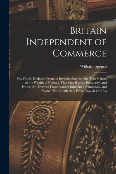 Britain Independent Of Commerce; Or, Proofs, Deduced From An Investigation Into The True Causes Of The Wealth Of Nations, That Our Riches, Prosperity, ... And Would Not Be Affected, Even Though Our Co - 9781017706284