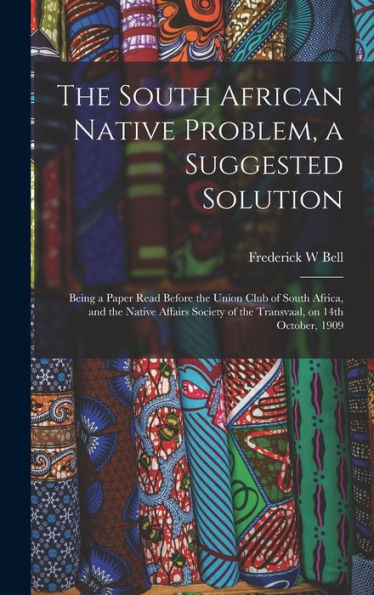 The South African Native Problem, A Suggested Solution; Being A Paper Read Before The Union Club Of South Africa, And The Native Affairs Society Of The Transvaal, On 14Th October, 1909 - 9781017707687