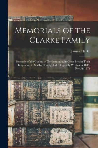 Memorials Of The Clarke Family: Formerly Of The County Of Northampton, In Great Britain Their Imigration To Shelby County, Ind. Originally Written In 1845; Rev. In 1874 - 9781017711448