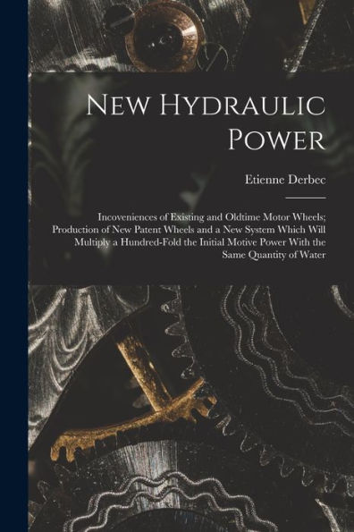 New Hydraulic Power; Incoveniences Of Existing And Oldtime Motor Wheels; Production Of New Patent Wheels And A New System Which Will Multiply A ... Motive Power With The Same Quantity Of Water - 9781017714609