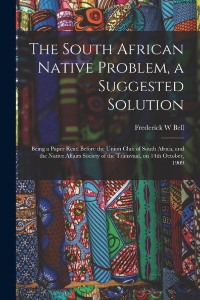 The South African Native Problem, A Suggested Solution; Being A Paper Read Before The Union Club Of South Africa, And The Native Affairs Society Of The Transvaal, On 14Th October, 1909 - 9781017716948