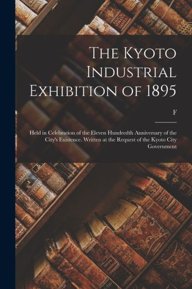 The Kyoto Industrial Exhibition Of 1895: Held In Celebration Of The Eleven Hundredth Anniversary Of The City's Existence. Written At The Request Of The Kyoto City Government - 9781017718218