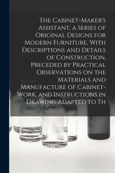 The Cabinet-Maker's Assistant, A Series Of Original Designs For Modern Furniture, With Descriptions And Details Of Construction, Preceded By Practical ... And Instructions In Drawing Adapted To Th - 9781017721362