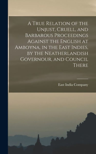 A True Relation Of The Unjust, Cruell, And Barbarous Proceedings Against The English At Amboyna, In The East Indies, By The Neatherlandish Governour, And Council There - 9781017721669