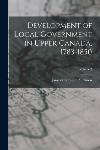 Development Of Local Government In Upper Canada, 1783-1850; Volume 2