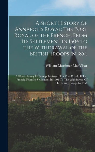 A Short History Of Annapolis Royal: The Port Royal Of The French, From Its Settlement In 1604 To The Withdrawal Of The British Troops In 1854: A Short ... The Withdrawal Of The British Troops In 1854 - 9781017727777