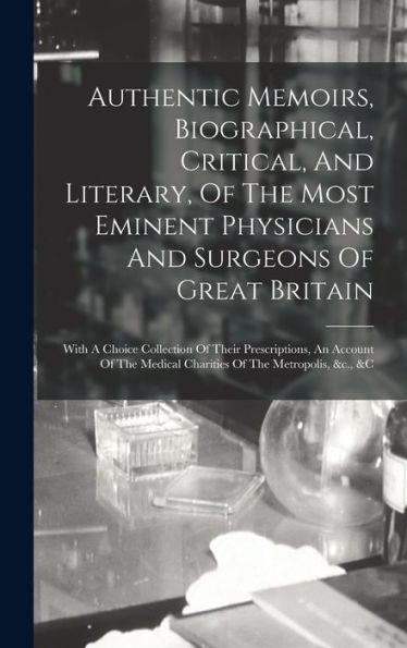 Authentic Memoirs, Biographical, Critical, And Literary, Of The Most Eminent Physicians And Surgeons Of Great Britain: With A Choice Collection Of ... Medical Charities Of The Metropolis, &C., &C - 9781017746457