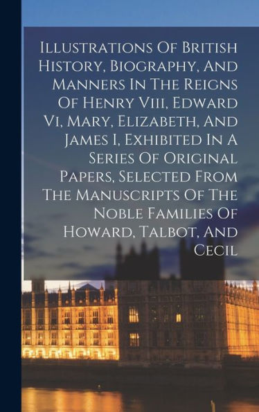 Illustrations Of British History, Biography, And Manners In The Reigns Of Henry Viii, Edward Vi, Mary, Elizabeth, And James I, Exhibited In A Series ... Noble Families Of Howard, Talbot, And Cecil - 9781017747812