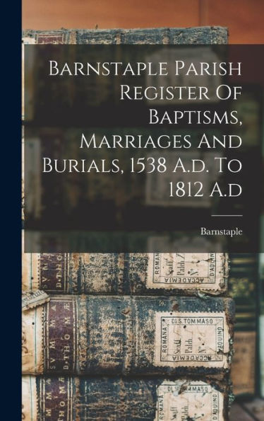 Barnstaple Parish Register Of Baptisms, Marriages And Burials, 1538 A.D. To 1812 A.D - 9781017749731