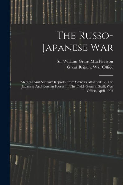 The Russo-Japanese War: Medical And Sanitary Reports From Officers Attached To The Japanese And Russian Forces In The Field, General Staff, War Office, April 1908 - 9781017752441