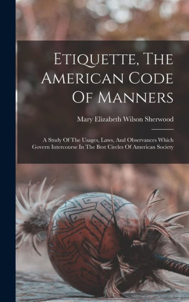 Etiquette, The American Code Of Manners: A Study Of The Usages, Laws, And Observances Which Govern Intercourse In The Best Circles Of American Society - 9781017753264