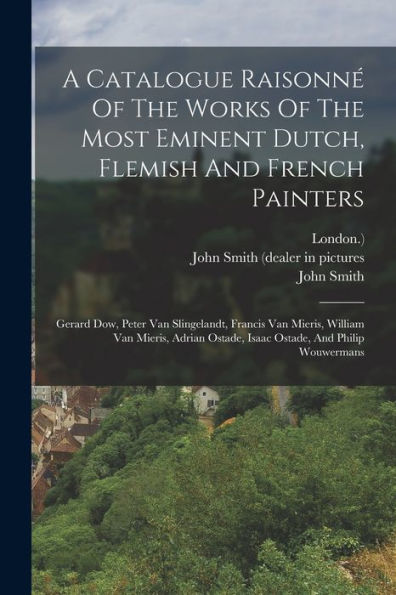 A Catalogue Raisonné Of The Works Of The Most Eminent Dutch, Flemish And French Painters: Gerard Dow, Peter Van Slingelandt, Francis Van Mieris, ... Ostade, Isaac Ostade, And Philip Wouwermans - 9781017754469