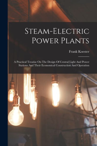 Steam-Electric Power Plants: A Practical Treatise On The Design Of Central Light And Power Stations And Their Economical Construction And Operation - 9781017754711