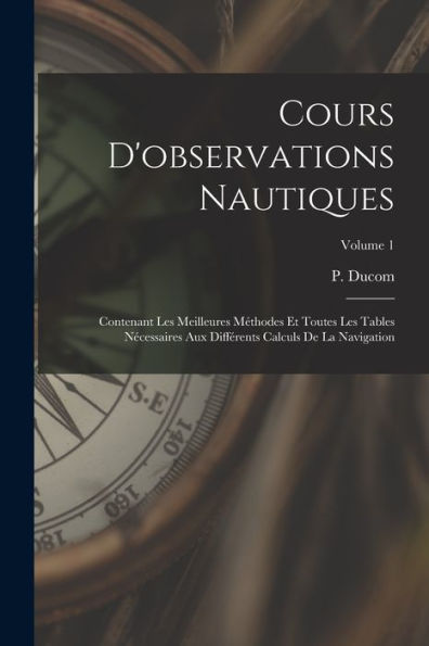 Cours D'Observations Nautiques: Contenant Les Meilleures Méthodes Et Toutes Les Tables Nécessaires Aux Différents Calculs De La Navigation; Volume 1 (French Edition) - 9781017755534