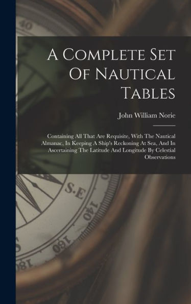 A Complete Set Of Nautical Tables: Containing All That Are Requisite, With The Nautical Almanac, In Keeping A Ship's Reckoning At Sea, And In ... And Longitude By Celestial Observations - 9781017756128