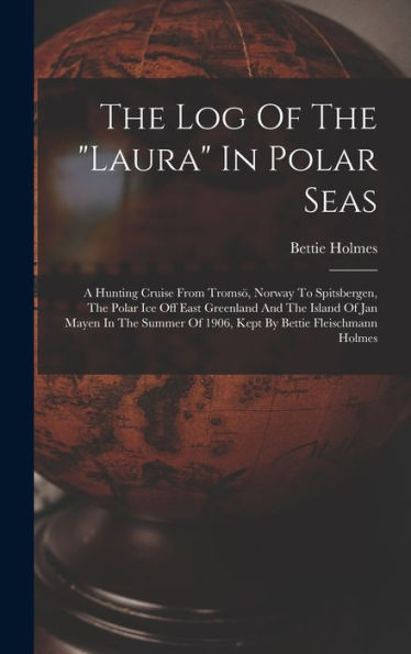 The Log Of The "Laura" In Polar Seas; A Hunting Cruise From Tromsö, Norway To Spitsbergen, The Polar Ice Off East Greenland And The Island Of Jan ... Of 1906, Kept By Bettie Fleischmann Holmes - 9781017757248