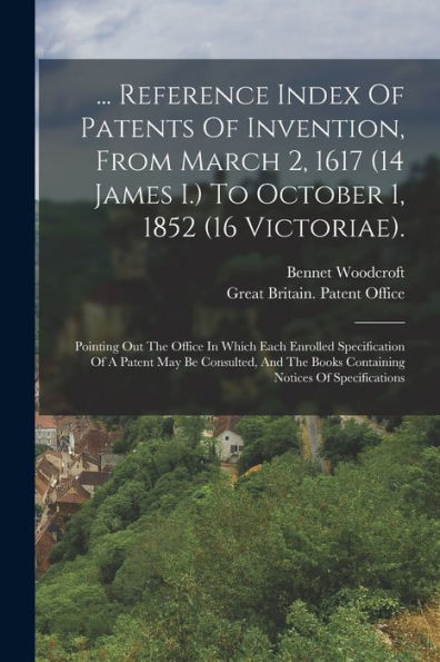 ... Reference Index Of Patents Of Invention, From March 2, 1617 (14 James I.) To October 1, 1852 (16 Victoriae).: Pointing Out The Office In Which ... Books Containing Notices Of Specifications - 9781017758887