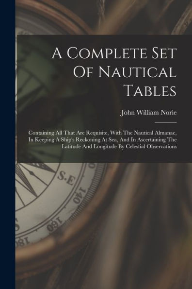 A Complete Set Of Nautical Tables: Containing All That Are Requisite, With The Nautical Almanac, In Keeping A Ship's Reckoning At Sea, And In ... And Longitude By Celestial Observations - 9781017761115