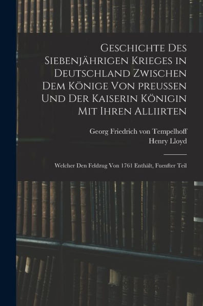 Geschichte Des Siebenjährigen Krieges In Deutschland Zwischen Dem Könige Von Preußen Und Der Kaiserin Königin Mit Ihren Alliirten: Welcher Den Feldzug Von 1761 Enthält, Fuenfter Teil (German Edition) - 9781017762334